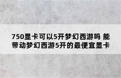 750显卡可以5开梦幻西游吗 能带动梦幻西游5开的最便宜显卡